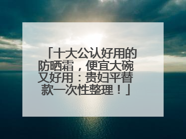 十大公认好用的防晒霜，便宜大碗又好用：贵妇平替款一次性整理！