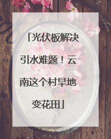 光伏板解决引水难题！云南这个村旱地变花田