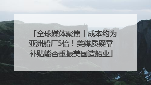 全球媒体聚焦丨成本约为亚洲船厂5倍！美媒质疑靠补贴能否重振美国造船业