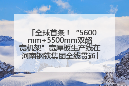 全球首条！“5600mm+5500mm双超宽机架”宽厚板生产线在河南钢铁集团全线贯通