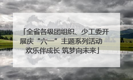 全省各级团组织、少工委开展庆“六一”主题系列活动 欢乐伴成长 筑梦向未来