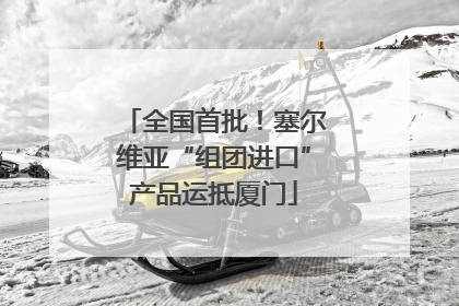 全国首批！塞尔维亚“组团进口”产品运抵厦门