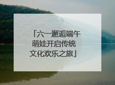 六一邂逅端午 萌娃开启传统文化欢乐之旅