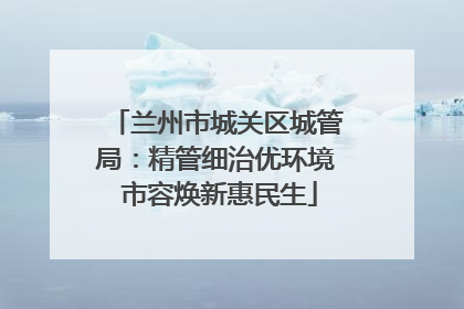 兰州市城关区城管局：精管细治优环境 市容焕新惠民生
