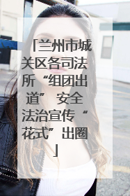 兰州市城关区各司法所“组团出道” 安全法治宣传“花式”出圈