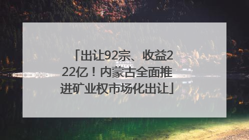 出让92宗、收益222亿！内蒙古全面推进矿业权市场化出让