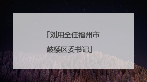 刘用全任福州市鼓楼区委书记