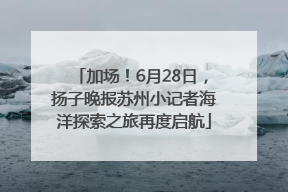 加场！6月28日，扬子晚报苏州小记者海洋探索之旅再度启航