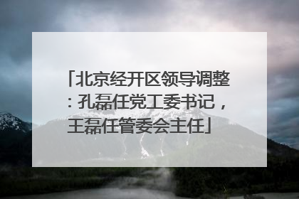 北京经开区领导调整：孔磊任党工委书记，王磊任管委会主任