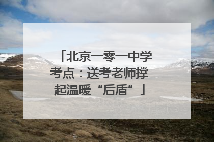 北京一零一中学考点：送考老师撑起温暖“后盾”