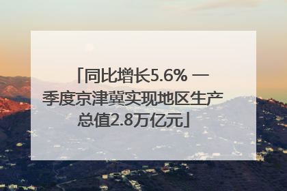 同比增长5.6% 一季度京津冀实现地区生产总值2.8万亿元