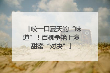 咬一口夏天的“味道”！百桃争艳上演甜蜜“对决”
