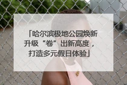 哈尔滨极地公园焕新升级“卷”出新高度，打造多元假日体验