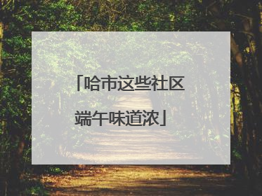 哈市这些社区端午味道浓