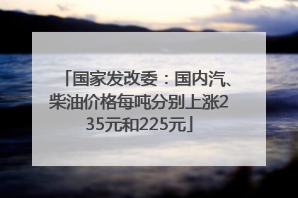 国家发改委：国内汽、柴油价格每吨分别上涨235元和225元