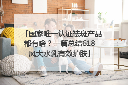 国家唯一认证祛斑产品都有啥？一篇总结618风大水乳有效护肤