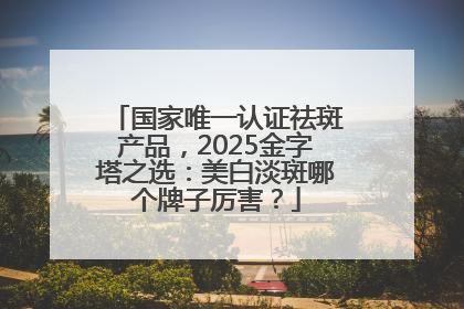 国家唯一认证祛斑产品，2025金字塔之选：美白淡斑哪个牌子厉害？