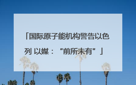 国际原子能机构警告以色列 以媒：“前所未有”