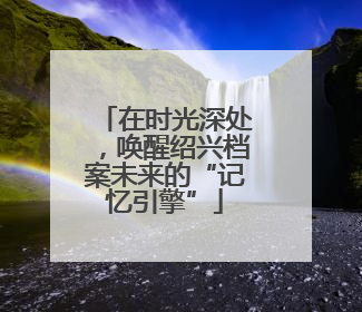 在时光深处，唤醒绍兴档案未来的“记忆引擎”