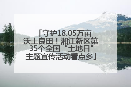 守护18.05万亩沃土良田！湘江新区第35个全国“土地日”主题宣传活动看点多
