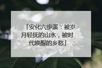 安化六步溪：被岁月轻抚的山水，被时代唤醒的乡愁