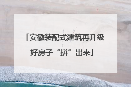 安徽装配式建筑再升级 好房子“拼”出来