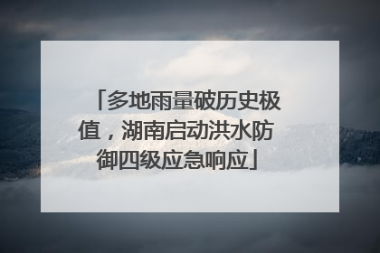 多地雨量破历史极值，湖南启动洪水防御四级应急响应