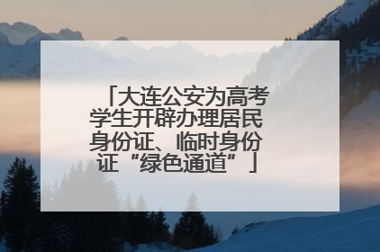 大连公安为高考学生开辟办理居民身份证、临时身份证“绿色通道”