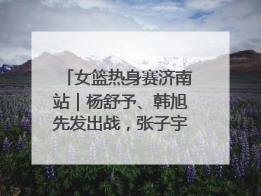女篮热身赛济南站｜杨舒予、韩旭先发出战，张子宇替补待命