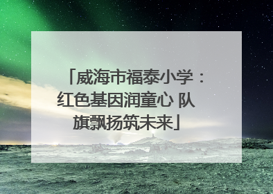 威海市福泰小学：红色基因润童心 队旗飘扬筑未来