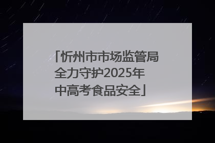 忻州市市场监管局全力守护2025年中高考食品安全