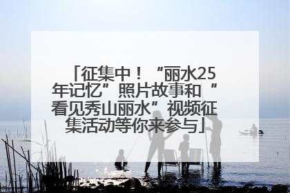 征集中！“丽水25年记忆”照片故事和“看见秀山丽水”视频征集活动等你来参与