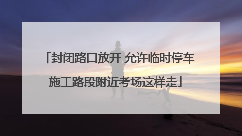 封闭路口放开 允许临时停车 施工路段附近考场这样走