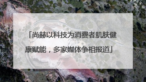 尚赫以科技为消费者肌肤健康赋能，多家媒体争相报道