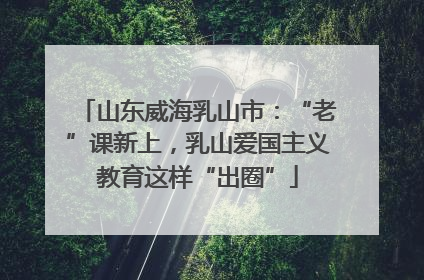 山东威海乳山市：“老”课新上，乳山爱国主义教育这样“出圈”