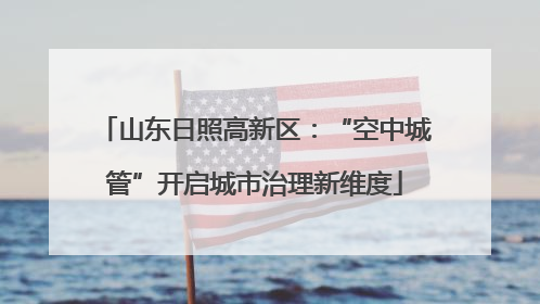 山东日照高新区：“空中城管”开启城市治理新维度