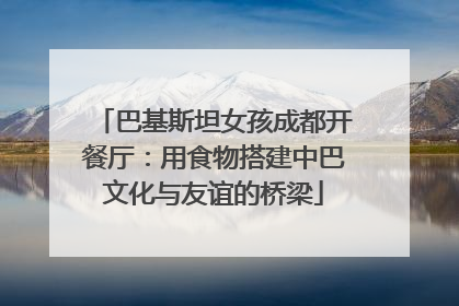 巴基斯坦女孩成都开餐厅：用食物搭建中巴文化与友谊的桥梁