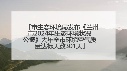 市生态环境局发布《兰州市2024年生态环境状况公报》去年全市环境空气质量达标天数301天