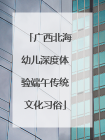 广西北海幼儿深度体验端午传统文化习俗