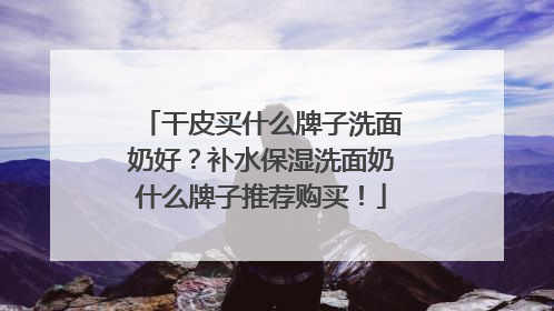 干皮买什么牌子洗面奶好？补水保湿洗面奶什么牌子推荐购买！