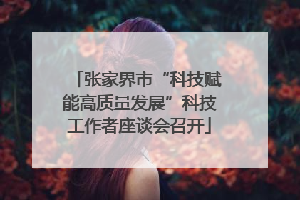 张家界市“科技赋能高质量发展”科技工作者座谈会召开