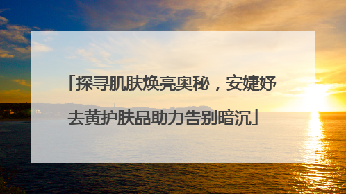 探寻肌肤焕亮奥秘，安婕妤去黄护肤品助力告别暗沉