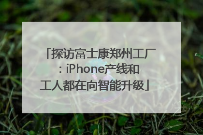 探访富士康郑州工厂：iPhone产线和工人都在向智能升级