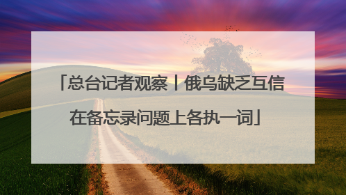 总台记者观察丨俄乌缺乏互信 在备忘录问题上各执一词