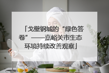 戈壁钢城的“绿色答卷”——嘉峪关市生态环境持续改善观察