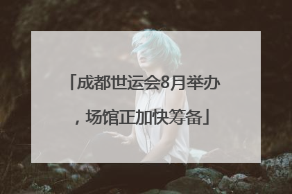 成都世运会8月举办，场馆正加快筹备