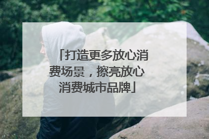 打造更多放心消费场景，擦亮放心消费城市品牌