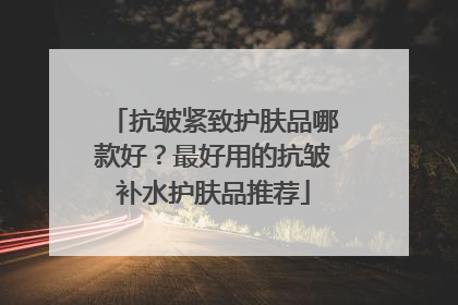 抗皱紧致护肤品哪款好？最好用的抗皱补水护肤品推荐