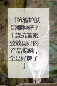 抗皱护肤品哪种好？十款抗皱紧致效果好的产品揭晓，全是好牌子
