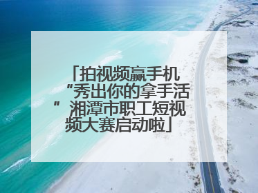拍视频赢手机 “秀出你的拿手活”湘潭市职工短视频大赛启动啦